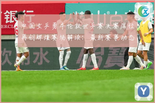 中国女乒勇夺伦敦世乒赛决赛席位再创辉煌赛场解读：最新赛事动态与深度分析