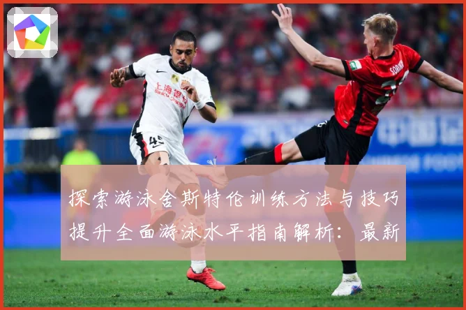 探索游泳舍斯特伦训练方法与技巧提升全面游泳水平指南解析：最新赛事动态与深度分析