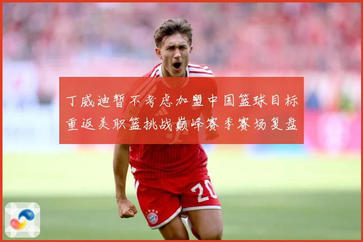 丁威迪暂不考虑加盟中国篮球目标重返美职篮挑战巅峰赛季赛场复盘：最新赛事动态与深度分析