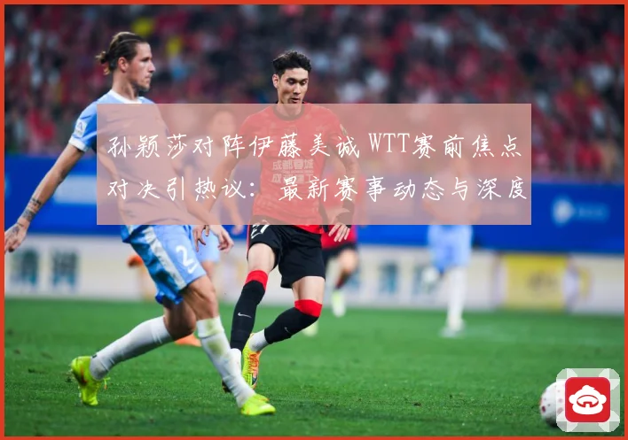 孙颖莎对阵伊藤美诚 WTT赛前焦点对决引热议：最新赛事动态与深度分析