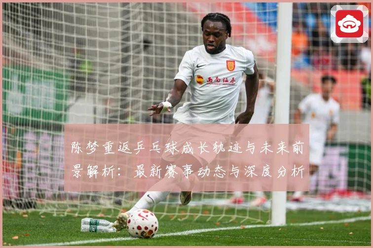 陈梦重返乒乓球成长轨迹与未来前景解析：最新赛事动态与深度分析