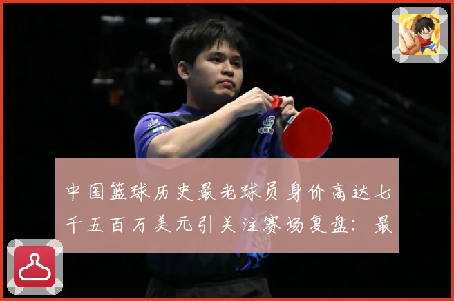 中国篮球历史最老球员身价高达七千五百万美元引关注赛场复盘：最新赛事动态与深度分析