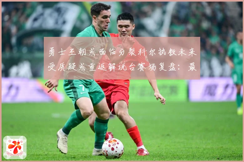 勇士王朝或面临分裂科尔执教未来受质疑或重返解说台赛场复盘：最新赛事动态与深度分析