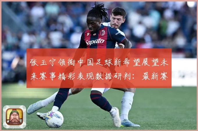 张玉宁领衔中国足球新希望展望未来赛事精彩表现数据研判：最新赛事动态与深度分析