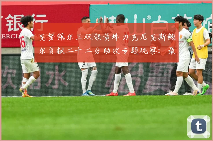 克努佩尔三双领黄蜂力克尼克斯鲍尔贡献二十二分助攻专题观察：最新赛事动态与深度分析