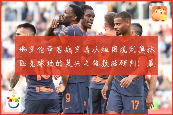 佛罗伦萨客战罗马从组困境到奥林匹克球场的复兴之路数据研判：最新赛事动态与深度分析