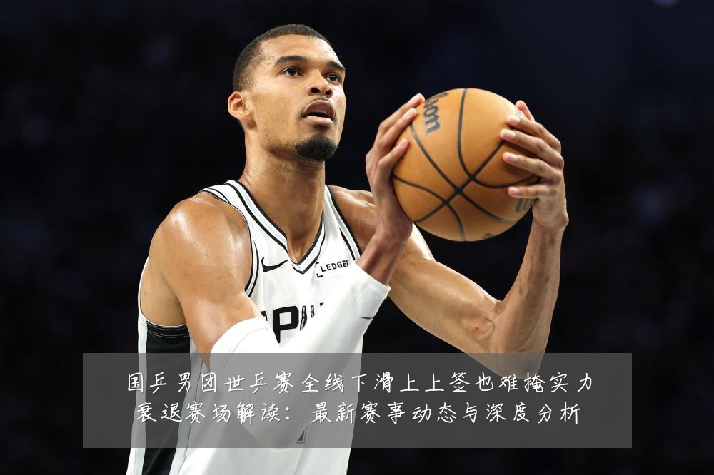 国乒男团世乒赛全线下滑上上签也难掩实力衰退赛场解读：最新赛事动态与深度分析