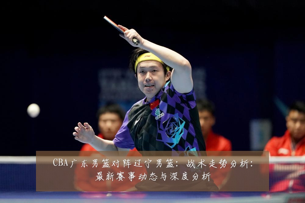 CBA广东男篮对阵辽宁男篮：战术走势分析：最新赛事动态与深度分析