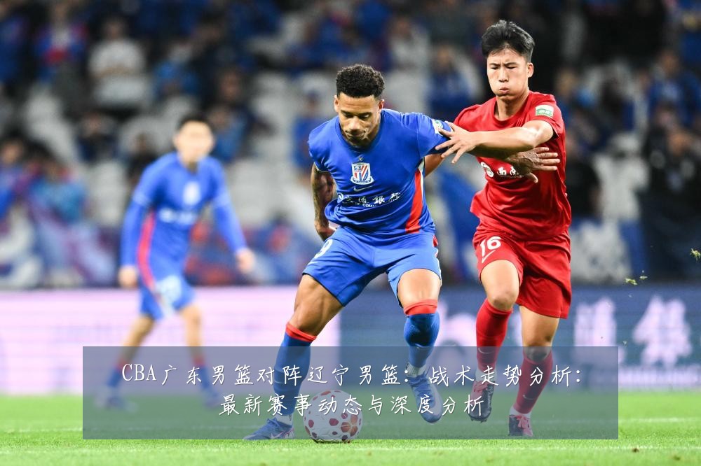 CBA广东男篮对阵辽宁男篮：战术走势分析：最新赛事动态与深度分析